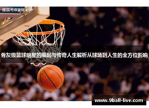 骨灰级篮球明星的崛起与传奇人生解析从球场到人生的全方位影响